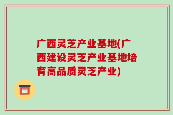 广西灵芝产业基地(广西建设灵芝产业基地培育高品质灵芝产业)