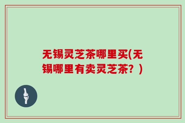 无锡灵芝茶哪里买(无锡哪里有卖灵芝茶?) 无锡灵芝茶哪里买(无锡哪里有卖灵芝茶?)