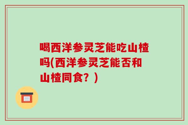 喝西洋参灵芝能吃山楂吗(西洋参灵芝能否和山楂同食?) 喝西洋参灵芝能吃山楂吗(西洋参灵芝能否和山楂同食?)