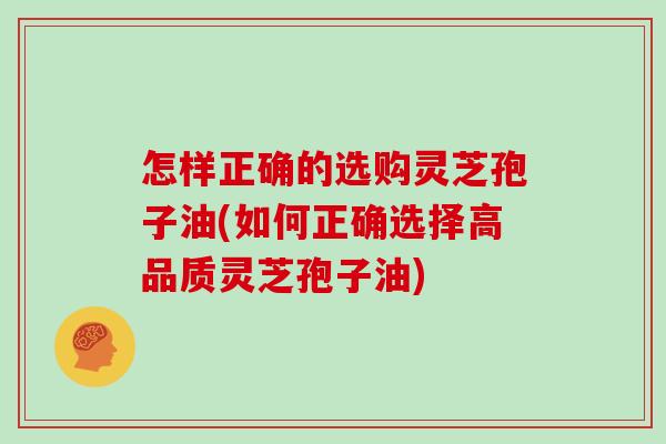 怎样正确的选购灵芝孢子油(如何正确选择高品质灵芝孢子油)