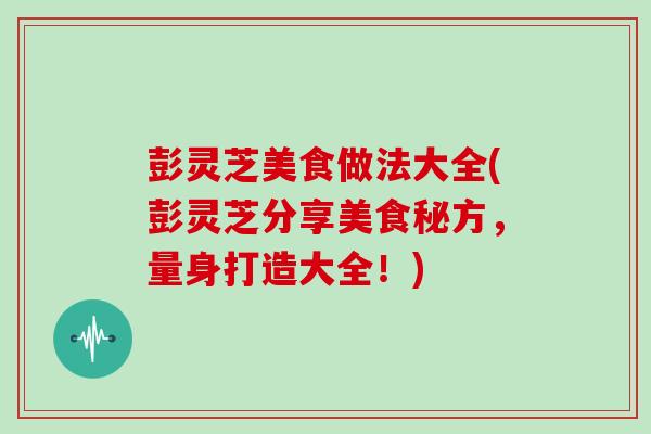彭灵芝美食做法大全(彭灵芝分享美食秘方，量身打造大全！)