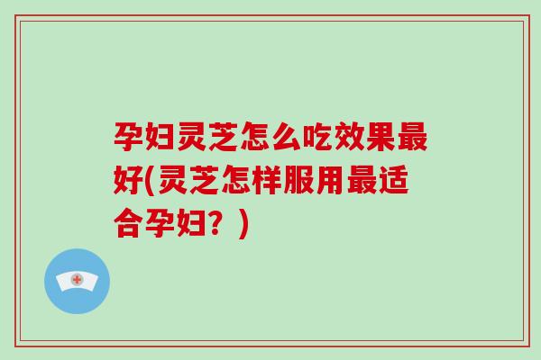 孕妇灵芝怎么吃效果好(灵芝怎样服用适合孕妇？)