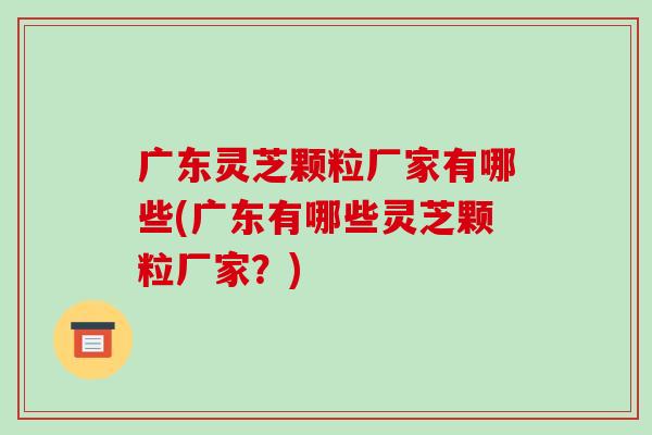 广东灵芝颗粒厂家有哪些(广东有哪些灵芝颗粒厂家?) 广东灵芝颗粒厂家有哪些(广东有哪些灵芝颗粒厂家?)
