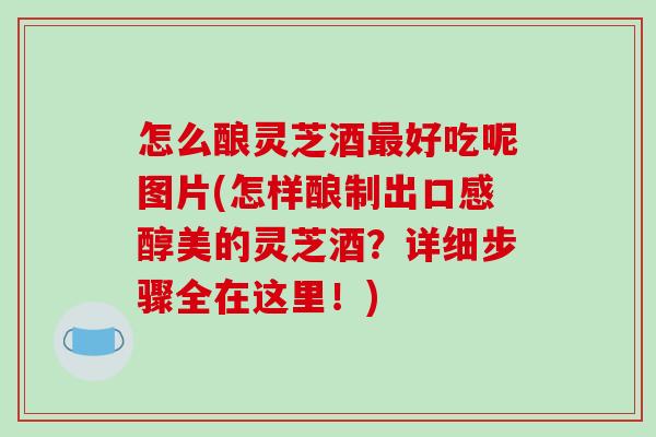 怎么酿灵芝酒好吃呢图片(怎样酿制出口感醇美的灵芝酒?详细步骤全在这里!) 怎么酿灵芝酒好吃呢图片(怎样酿制出口感醇美的灵芝酒?详细步骤全在这里!)