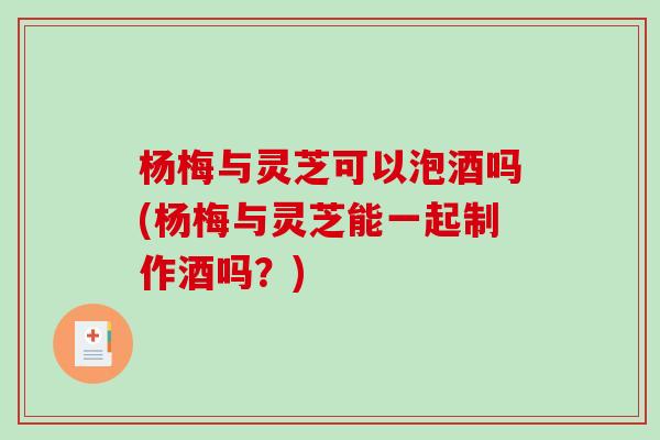 杨梅与灵芝可以泡酒吗(杨梅与灵芝能一起制作酒吗?) 杨梅与灵芝可以泡酒吗(杨梅与灵芝能一起制作酒吗?)