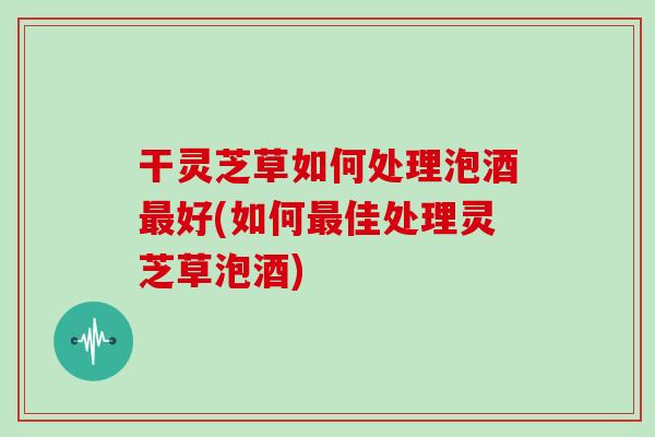 干灵芝草如何处理泡酒好(如何佳处理灵芝草泡酒) 干灵芝草如何处理泡酒好(如何佳处理灵芝草泡酒)