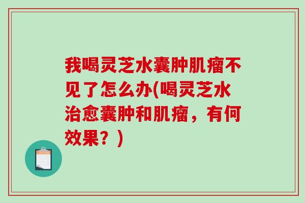 我喝灵芝水囊肿不见了怎么办(喝灵芝水愈囊肿和,有何效果?) 我喝灵芝水囊肿不见了怎么办(喝灵芝水愈囊肿和,有何效果?)