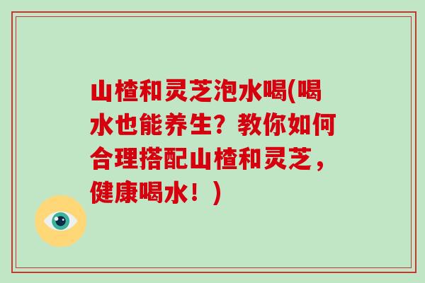 山楂和灵芝泡水喝(喝水也能养生?教你如何合理搭配山楂和灵芝,健康喝水!) 山楂和灵芝泡水喝(喝水也能养生?教你如何合理搭配山楂和灵芝,健康喝水!)