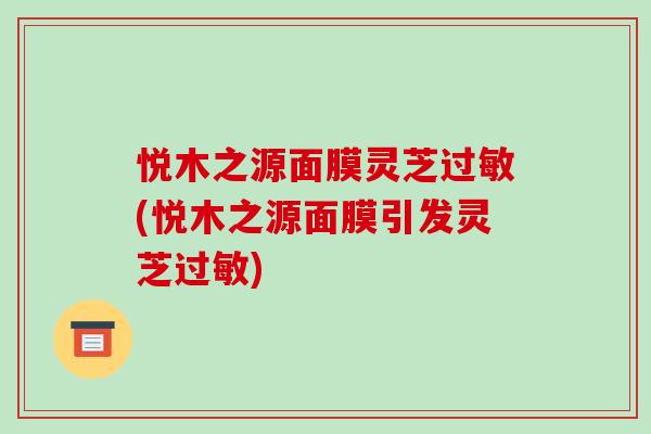 悦木之源面膜灵芝(悦木之源面膜引发灵芝) 悦木之源面膜灵芝(悦木之源面膜引发灵芝)