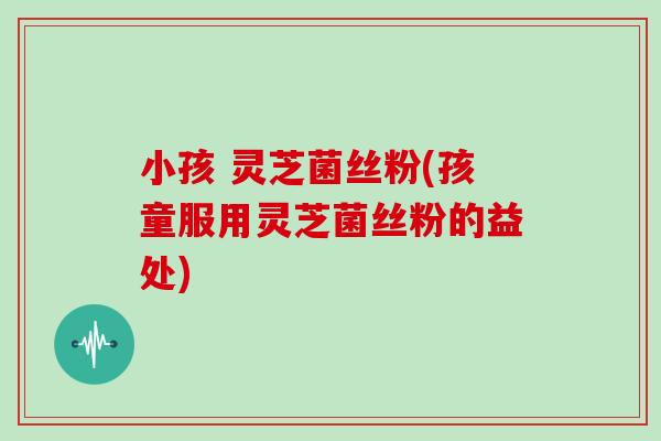 小孩 灵芝菌丝粉(孩童服用灵芝菌丝粉的益处)