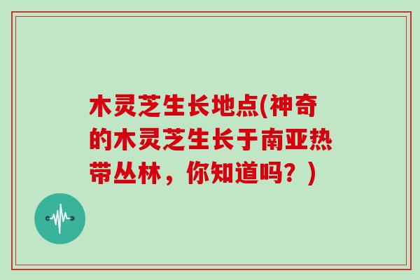 木灵芝生长地点(神奇的木灵芝生长于南亚热带丛林,你知道吗?) 木灵芝生长地点(神奇的木灵芝生长于南亚热带丛林,你知道吗?)