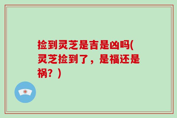 捡到灵芝是吉是凶吗(灵芝捡到了,是福还是祸?) 捡到灵芝是吉是凶吗(灵芝捡到了,是福还是祸?)