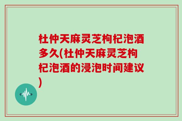 杜仲天麻灵芝枸杞泡酒多久(杜仲天麻灵芝枸杞泡酒的浸泡时间建议) 杜仲天麻灵芝枸杞泡酒多久(杜仲天麻灵芝枸杞泡酒的浸泡时间建议)