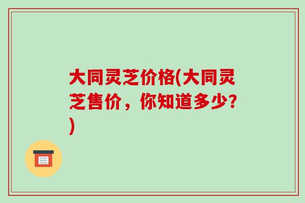 大同灵芝价格(大同灵芝售价,你知道多少?) 大同灵芝价格(大同灵芝售价,你知道多少?)