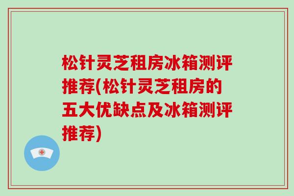 松针灵芝租房冰箱测评推荐(松针灵芝租房的五大优缺点及冰箱测评推荐) 松针灵芝租房冰箱测评推荐(松针灵芝租房的五大优缺点及冰箱测评推荐)