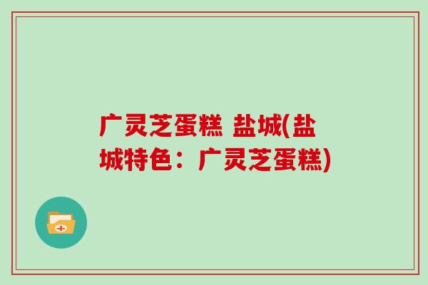 广灵芝蛋糕 盐城(盐城特色:广灵芝蛋糕) 广灵芝蛋糕 盐城(盐城特色:广灵芝蛋糕)