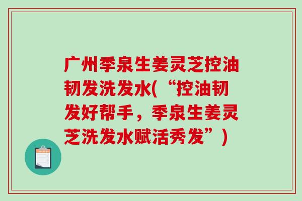 广州季泉生姜灵芝控油韧发洗发水(“控油韧发好帮手,季泉生姜灵芝洗发水赋活秀发”) 广州季泉生姜灵芝控油韧发洗发水(“控油韧发好帮手,季泉生姜灵芝洗发水赋活秀发”)