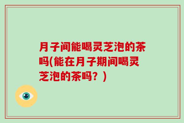 月子间能喝灵芝泡的茶吗(能在月子期间喝灵芝泡的茶吗?) 月子间能喝灵芝泡的茶吗(能在月子期间喝灵芝泡的茶吗?)