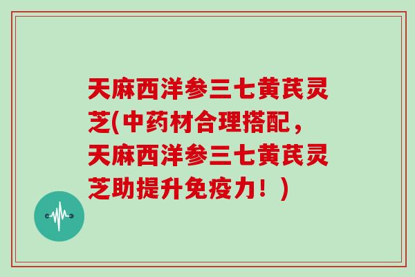 天麻西洋参三七黄芪灵芝(材合理搭配，天麻西洋参三七黄芪灵芝助提升免疫力！)