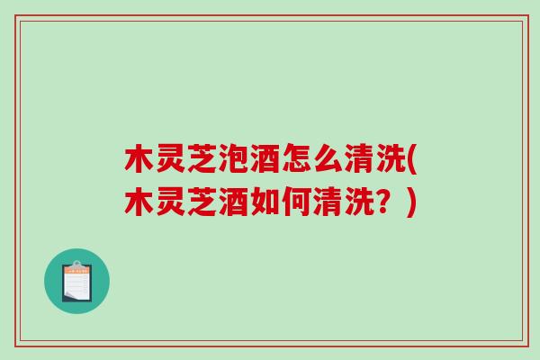 木灵芝泡酒怎么清洗(木灵芝酒如何清洗？)