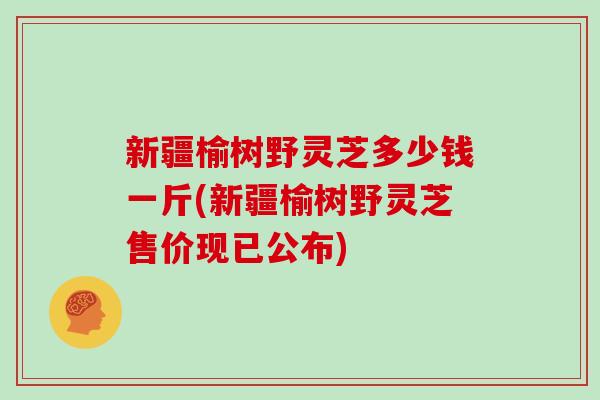 新疆榆树野灵芝多少钱一斤(新疆榆树野灵芝售价现已公布) 新疆榆树野灵芝多少钱一斤(新疆榆树野灵芝售价现已公布)