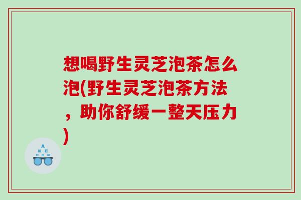 想喝野生灵芝泡茶怎么泡(野生灵芝泡茶方法，助你舒缓一整天压力)