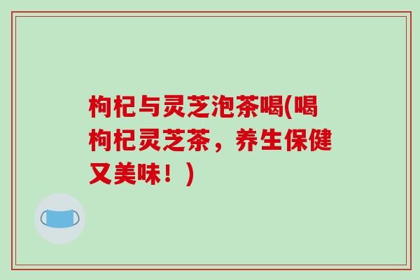 枸杞与灵芝泡茶喝(喝枸杞灵芝茶,养生保健又美味!) 枸杞与灵芝泡茶喝(喝枸杞灵芝茶,养生保健又美味!)
