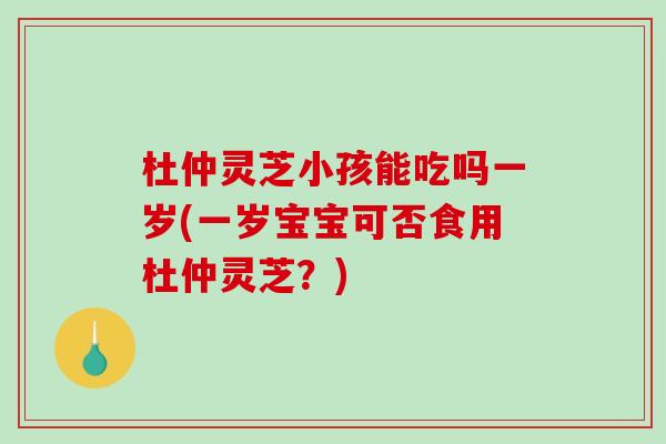 杜仲灵芝小孩能吃吗一岁(一岁宝宝可否食用杜仲灵芝？)