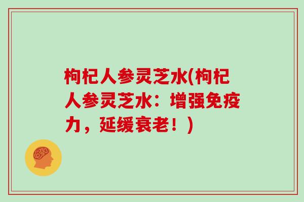 枸杞人参灵芝水(枸杞人参灵芝水:增强免疫力,延缓!) 枸杞人参灵芝水(枸杞人参灵芝水:增强免疫力,延缓!)
