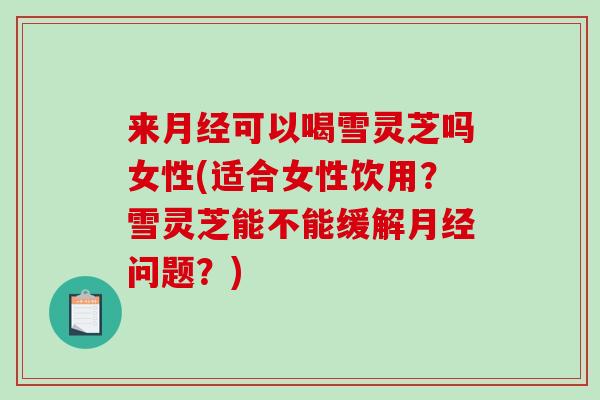 来可以喝雪灵芝吗女性(适合女性饮用?雪灵芝能不能缓解问题?) 来可以喝雪灵芝吗女性(适合女性饮用?雪灵芝能不能缓解问题?)
