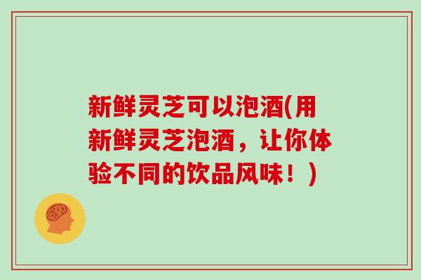 新鲜灵芝可以泡酒(用新鲜灵芝泡酒,让你体验不同的饮品风味!) 新鲜灵芝可以泡酒(用新鲜灵芝泡酒,让你体验不同的饮品风味!)