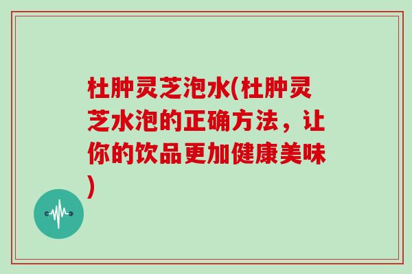 杜肿灵芝泡水(杜肿灵芝水泡的正确方法，让你的饮品更加健康美味)