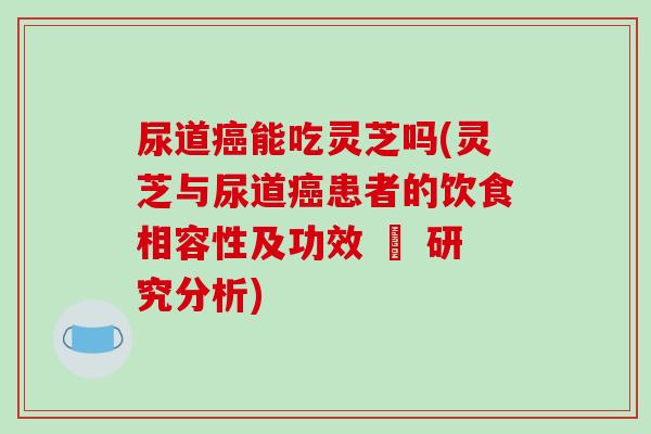 尿道能吃灵芝吗(灵芝与尿道患者的饮食相容性及功效 – 研究分析) 尿道能吃灵芝吗(灵芝与尿道患者的饮食相容性及功效 – 研究分析)