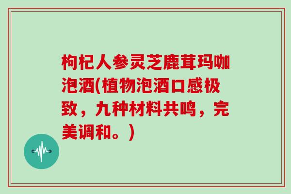 枸杞人参灵芝鹿茸玛咖泡酒(植物泡酒口感极致，九种材料共鸣，完美调和。)