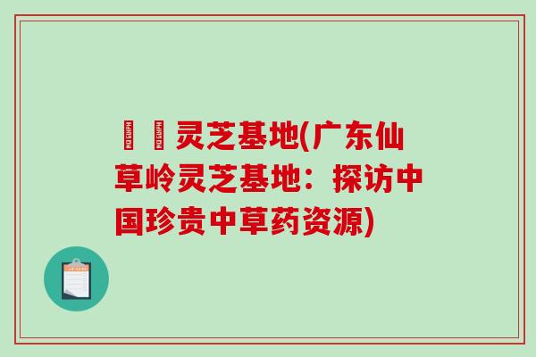 廣東灵芝基地(广东仙草岭灵芝基地：探访中国珍贵中草药资源)