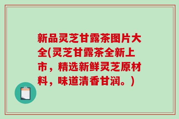 新品灵芝甘露茶图片大全(灵芝甘露茶全新上市，精选新鲜灵芝原材料，味道清香甘润。)