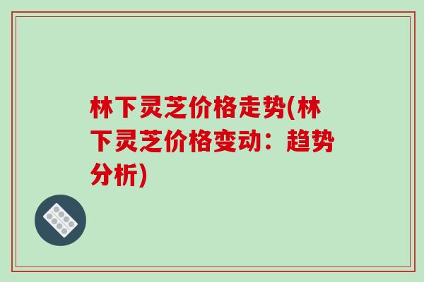 林下灵芝价格走势(林下灵芝价格变动：趋势分析)