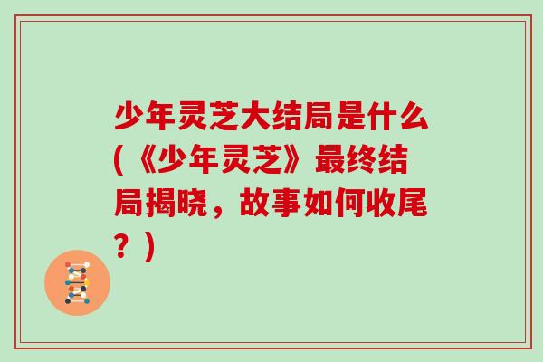 少年灵芝大结局是什么(《少年灵芝》终结局揭晓,故事如何收尾?) 少年灵芝大结局是什么(《少年灵芝》终结局揭晓,故事如何收尾?)