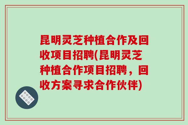 昆明灵芝种植合作及回收项目招聘(昆明灵芝种植合作项目招聘，回收方案寻求合作伙伴)
