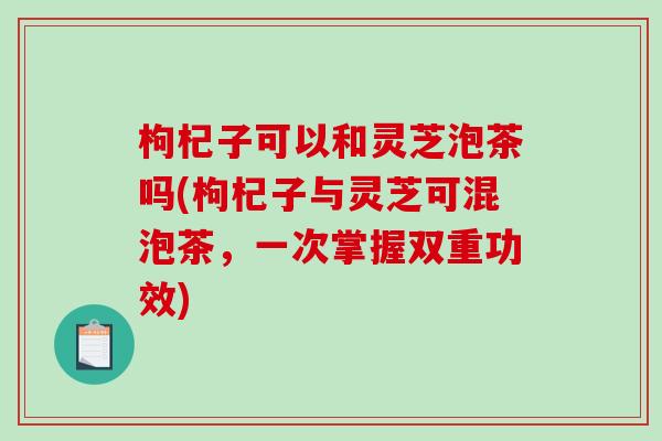枸杞子可以和灵芝泡茶吗(枸杞子与灵芝可混泡茶，一次掌握双重功效)