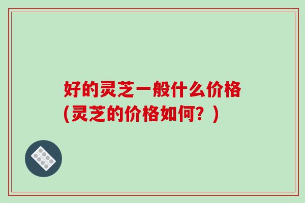 好的灵芝一般什么价格(灵芝的价格如何？)