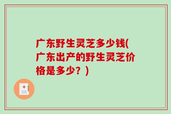 广东野生灵芝多少钱(广东出产的野生灵芝价格是多少？)