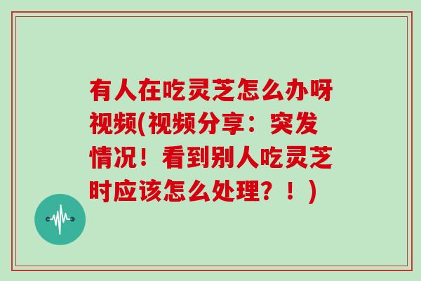 有人在吃灵芝怎么办呀视频(视频分享:突发情况!看到别人吃灵芝时应该怎么处理?!) 有人在吃灵芝怎么办呀视频(视频分享:突发情况!看到别人吃灵芝时应该怎么处理?!)