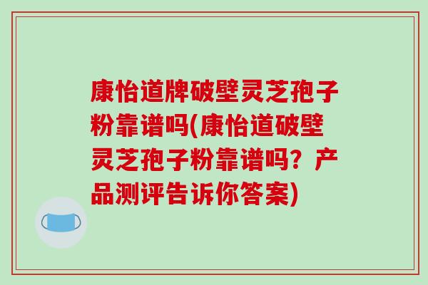 康怡道牌破壁灵芝孢子粉靠谱吗(康怡道破壁灵芝孢子粉靠谱吗？产品测评告诉你答案)