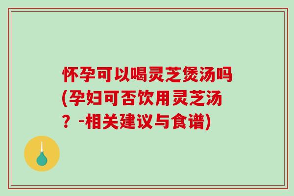 怀孕可以喝灵芝煲汤吗(孕妇可否饮用灵芝汤?-相关建议与食谱) 怀孕可以喝灵芝煲汤吗(孕妇可否饮用灵芝汤?-相关建议与食谱)