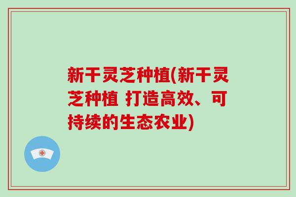 新干灵芝种植(新干灵芝种植 打造高效、可持续的生态农业) 新干灵芝种植(新干灵芝种植 打造高效、可持续的生态农业)
