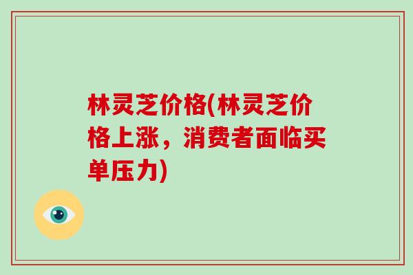 林灵芝价格(林灵芝价格上涨,消费者面临买单压力) 林灵芝价格(林灵芝价格上涨,消费者面临买单压力)