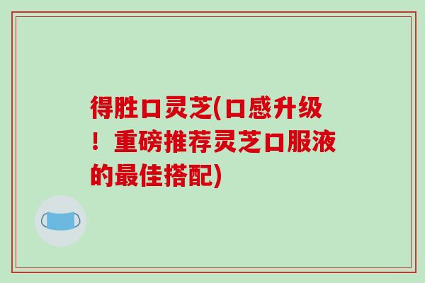 得胜口灵芝(口感升级!重磅推荐灵芝口服液的佳搭配) 得胜口灵芝(口感升级!重磅推荐灵芝口服液的佳搭配)
