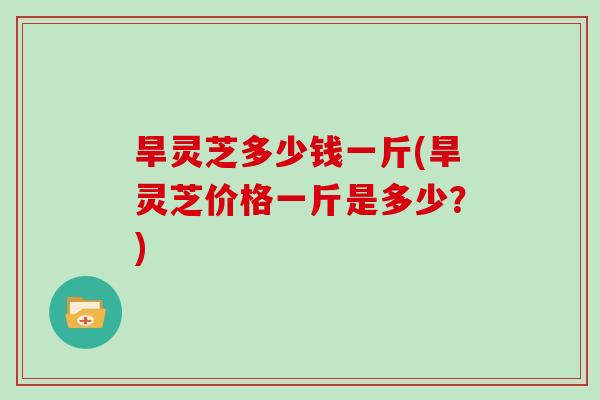旱灵芝多少钱一斤(旱灵芝价格一斤是多少?) 旱灵芝多少钱一斤(旱灵芝价格一斤是多少?)