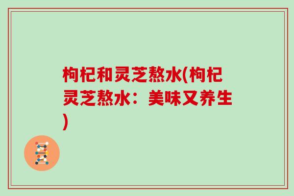 枸杞和灵芝熬水(枸杞灵芝熬水:美味又养生) 枸杞和灵芝熬水(枸杞灵芝熬水:美味又养生)